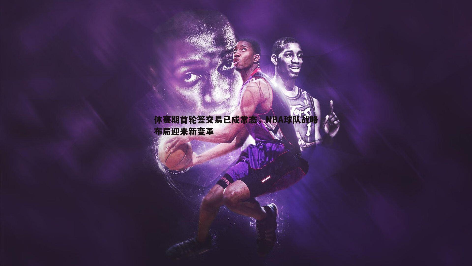 休赛期首轮签交易已成常态，NBA球队战略布局迎来新变革