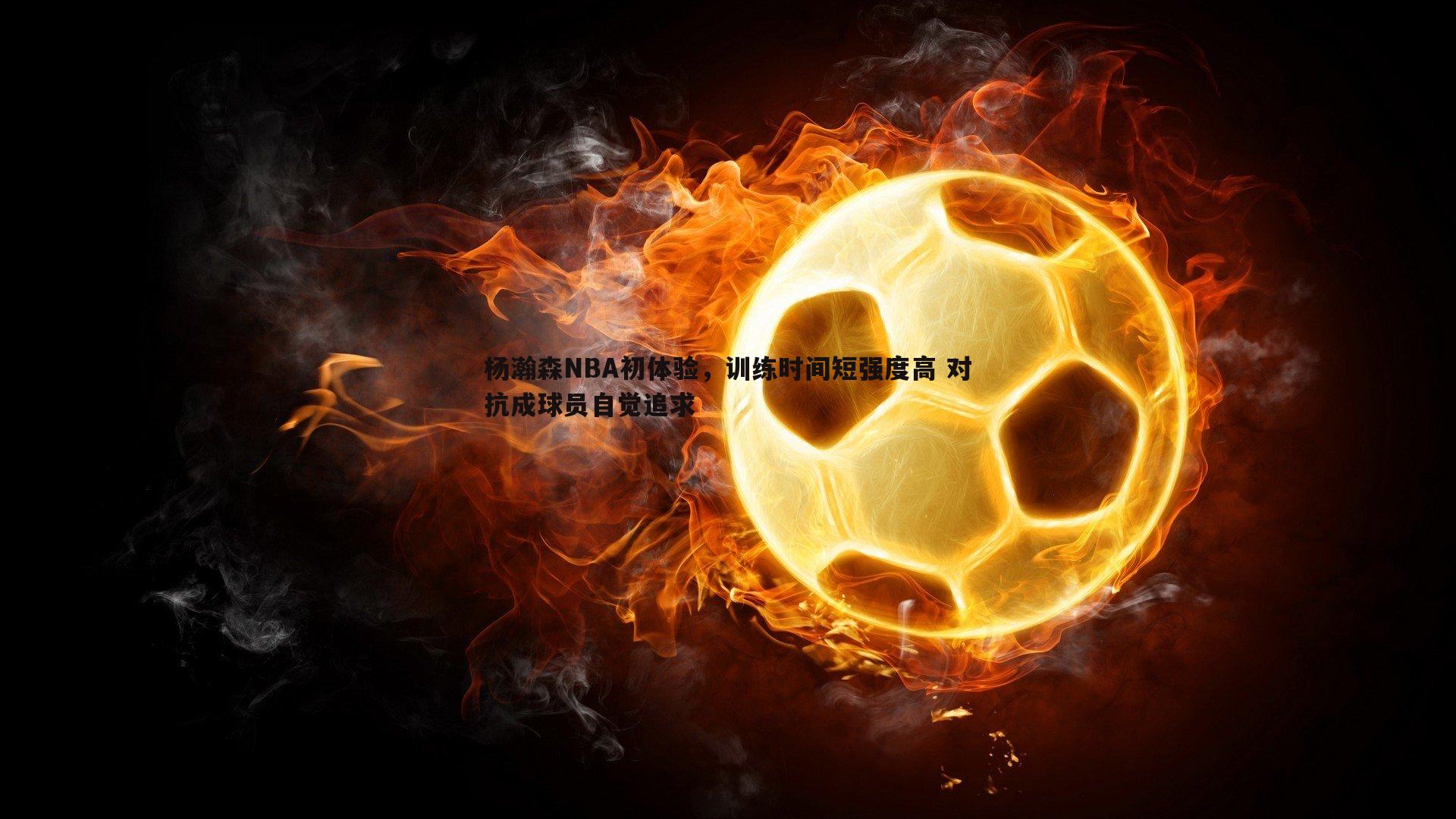 杨瀚森NBA初体验,训练时间短强度高 对抗成球员自觉追求